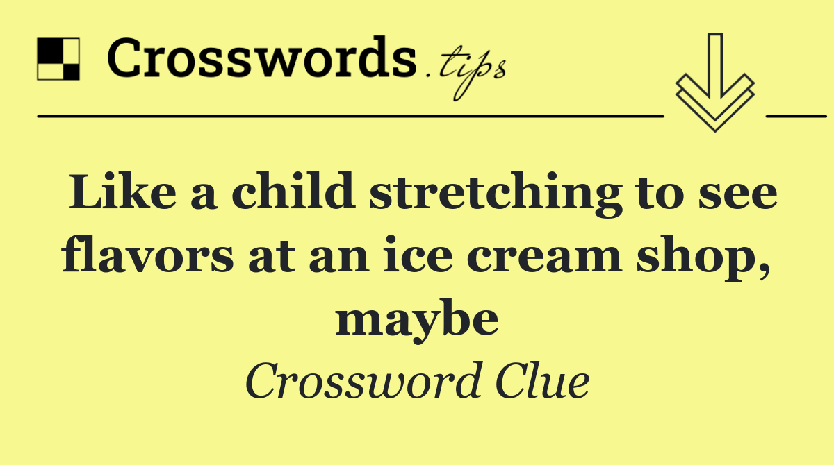 Like a child stretching to see flavors at an ice cream shop, maybe