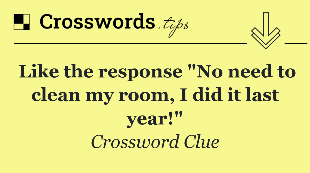 Like the response "No need to clean my room, I did it last year!"