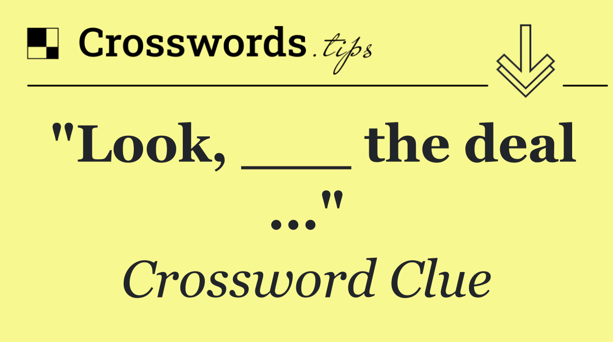 "Look, ___ the deal ..."