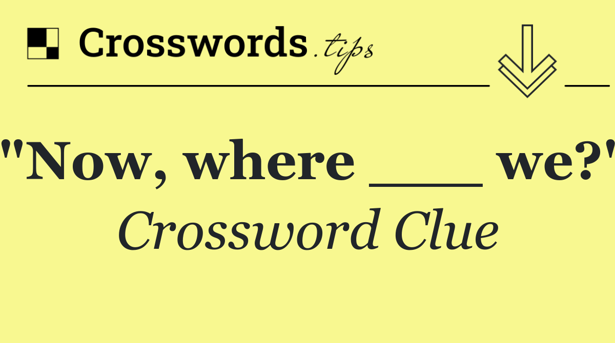 "Now, where ___ we?"