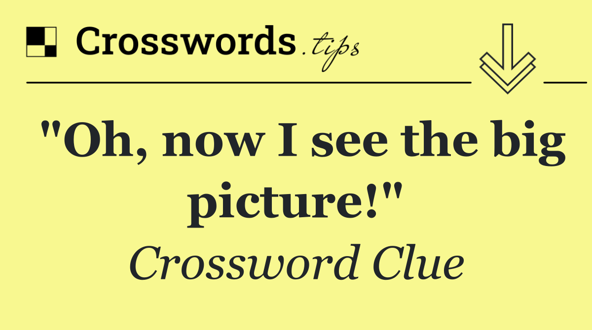 "Oh, now I see the big picture!"