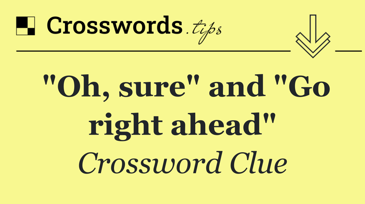 "Oh, sure" and "Go right ahead"