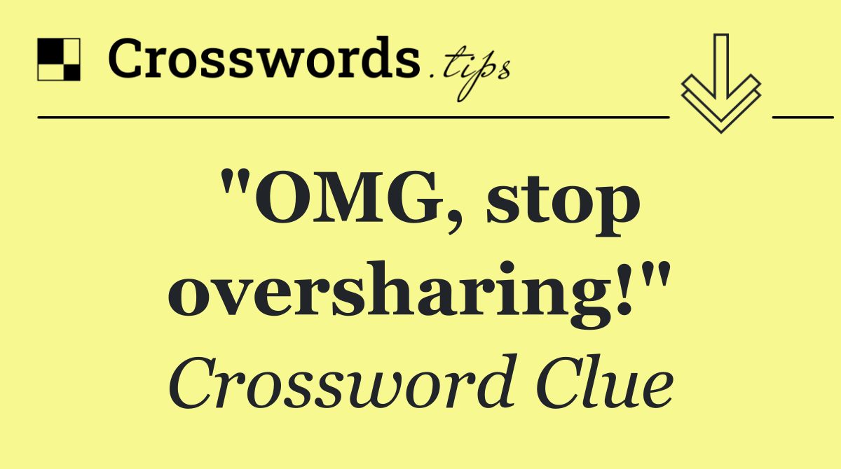 "OMG, stop oversharing!"