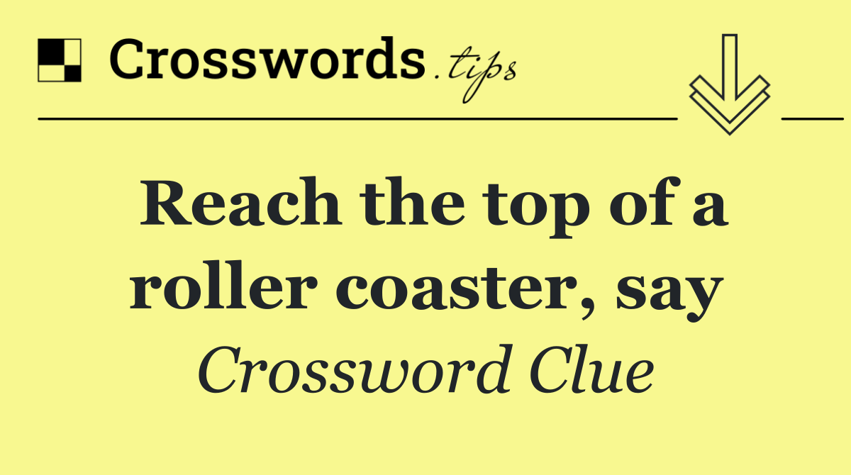Reach the top of a roller coaster, say