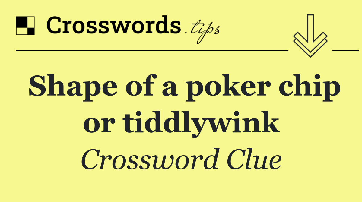 Shape of a poker chip or tiddlywink
