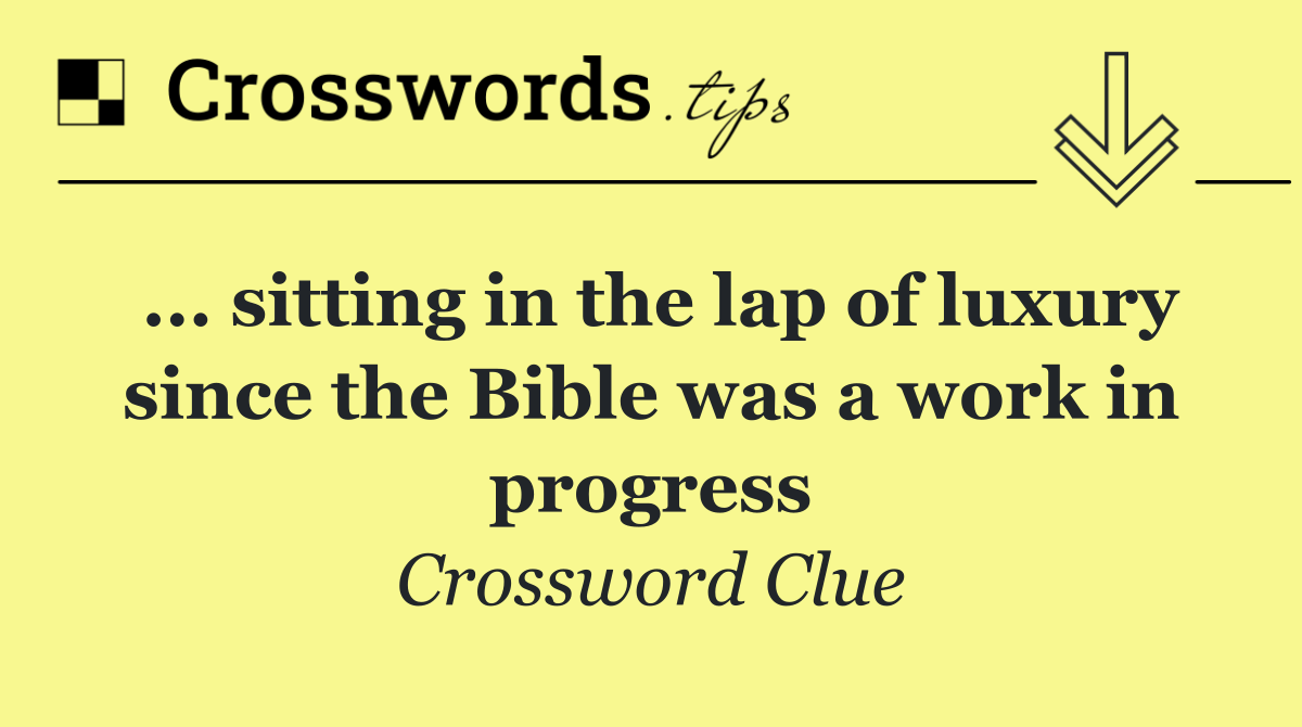... sitting in the lap of luxury since the Bible was a work in progress