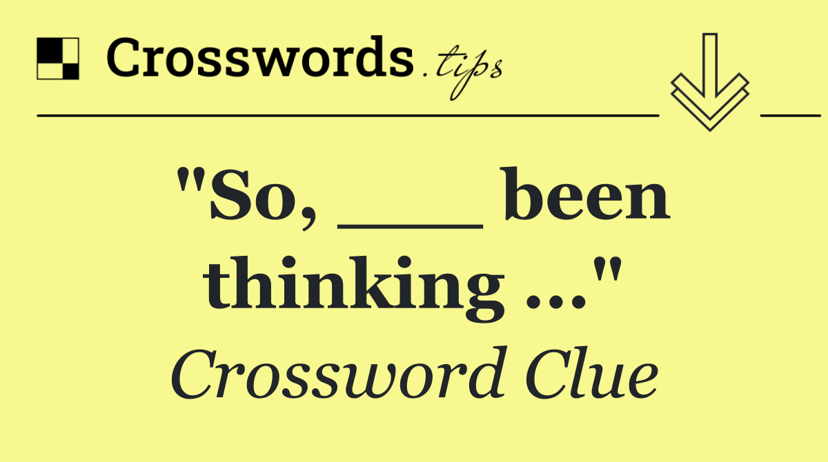 "So, ___ been thinking ..."