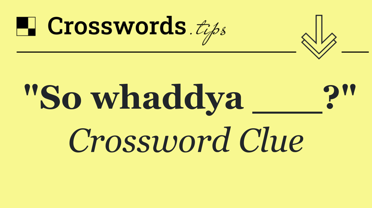 "So whaddya ___?"
