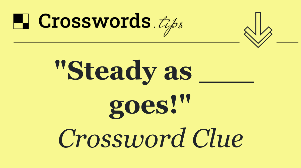 "Steady as ___ goes!"