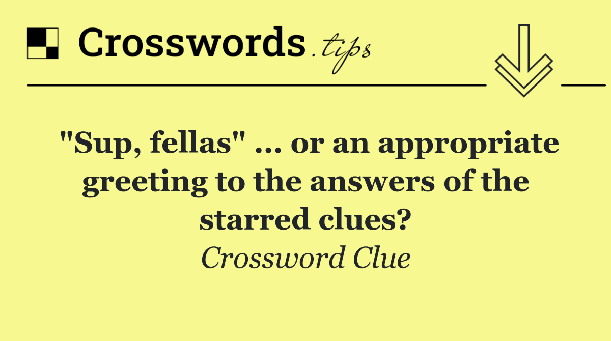 "Sup, fellas" ... or an appropriate greeting to the answers of the starred clues?
