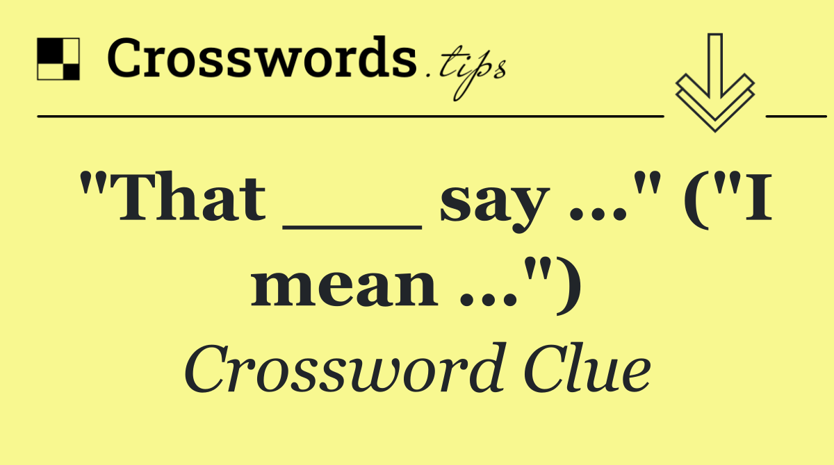 "That ___ say ..." ("I mean ...")