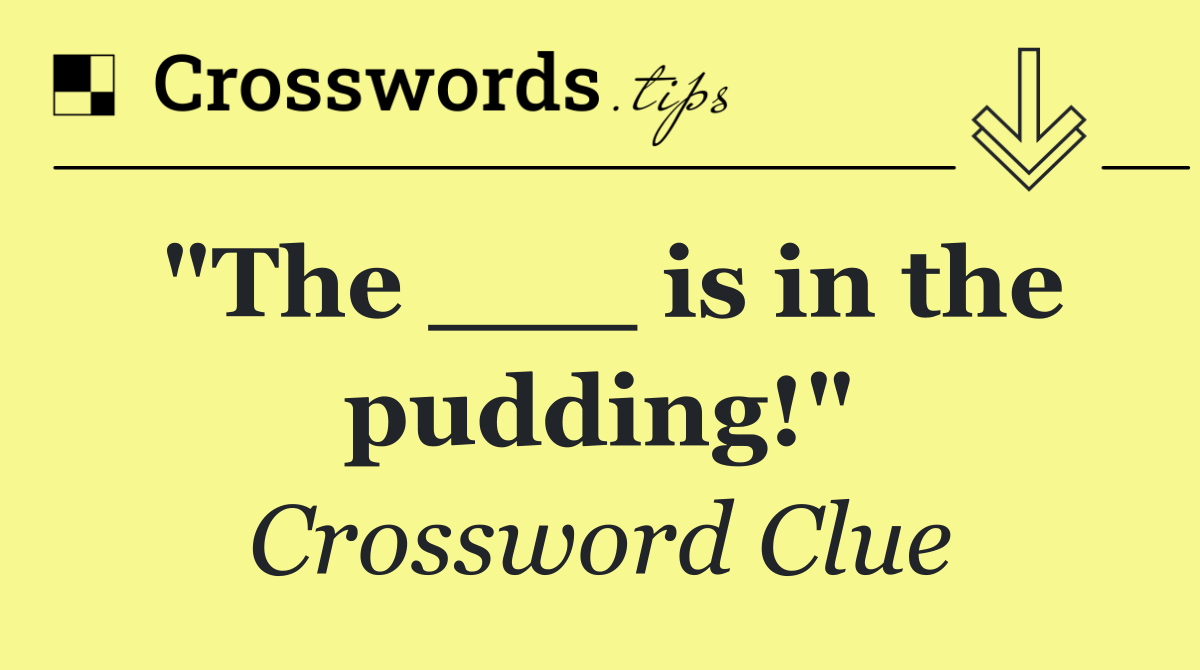 "The ___ is in the pudding!"