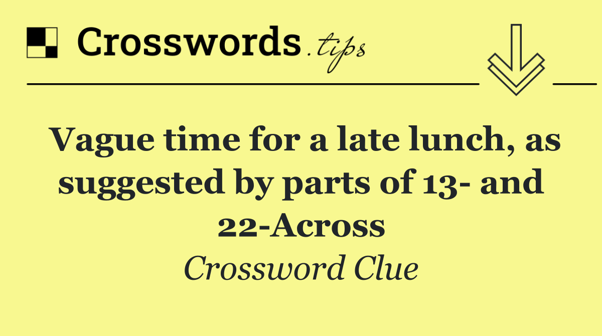Vague time for a late lunch, as suggested by parts of 13  and 22 Across