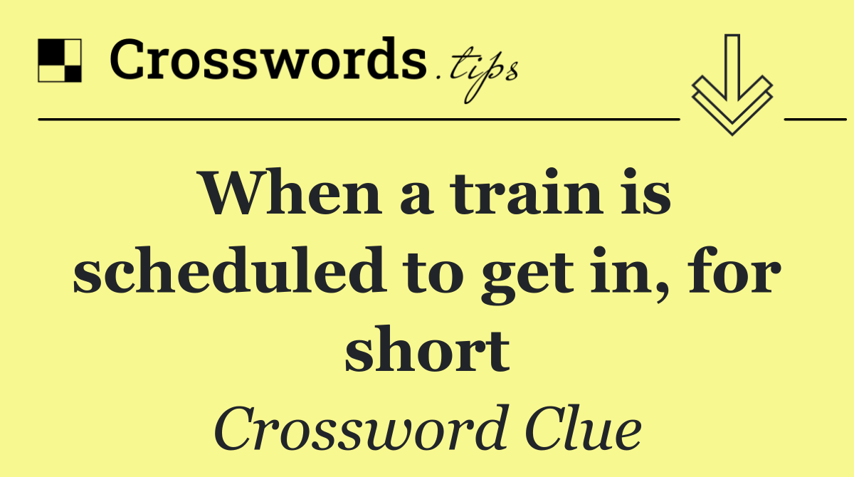 When a train is scheduled to get in, for short