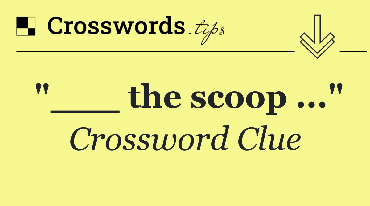 "___ the scoop ..."
