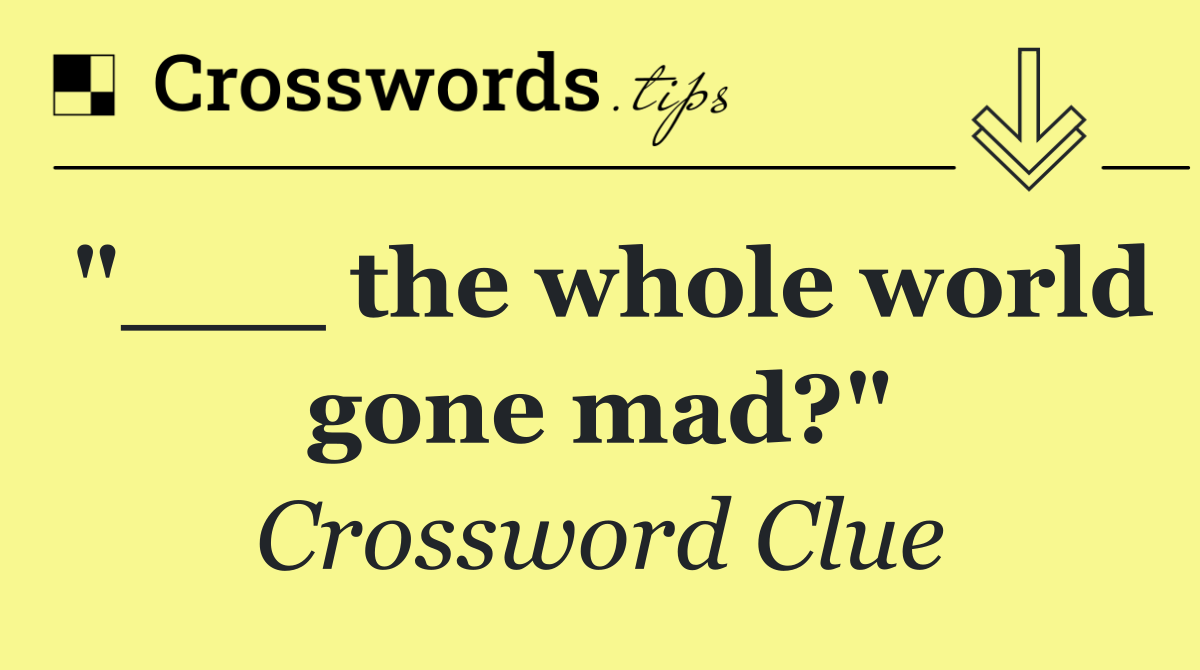 "___ the whole world gone mad?"