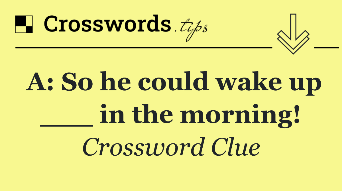 A: So he could wake up ___ in the morning!