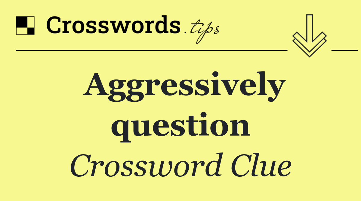 Aggressively question