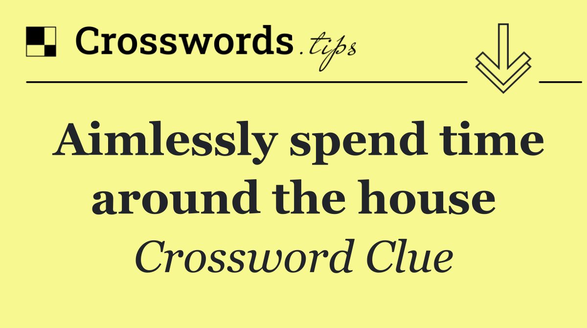 Aimlessly spend time around the house
