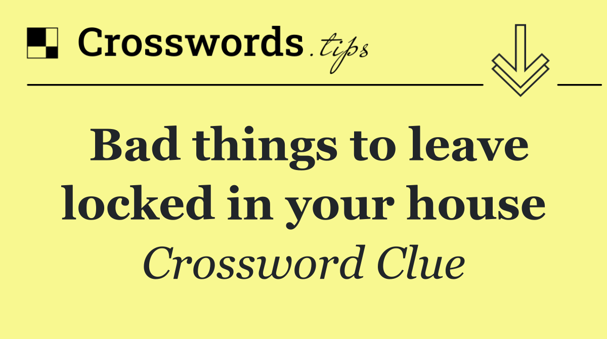 Bad things to leave locked in your house