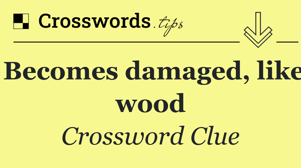 Becomes damaged, like wood