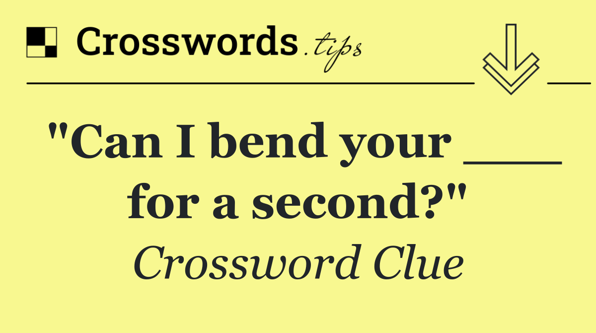 "Can I bend your ___ for a second?"
