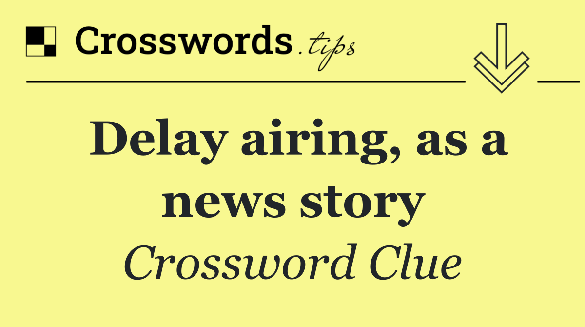 Delay airing, as a news story