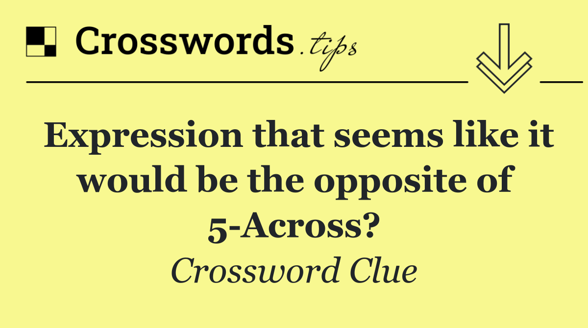 Expression that seems like it would be the opposite of 5 Across?
