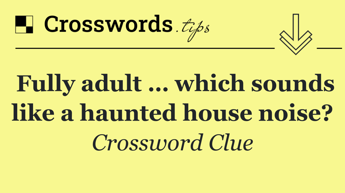 Fully adult … which sounds like a haunted house noise?