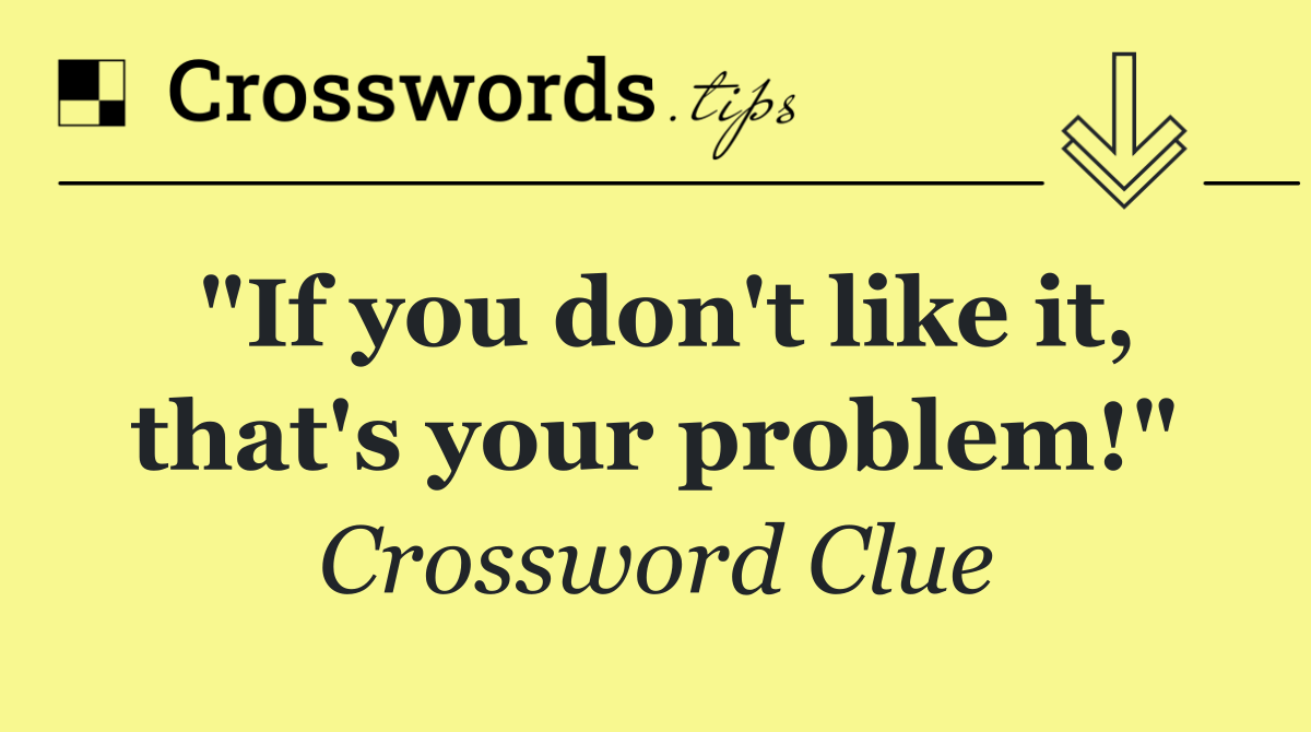 "If you don't like it, that's your problem!"