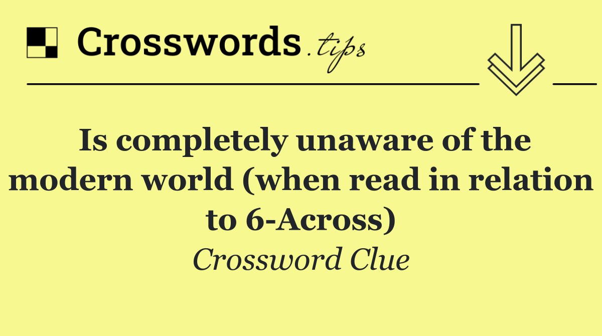 Is completely unaware of the modern world (when read in relation to 6 Across)