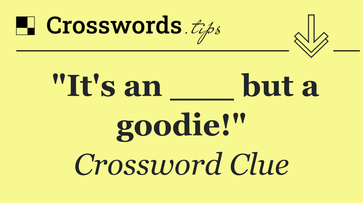 "It's an ___ but a goodie!"