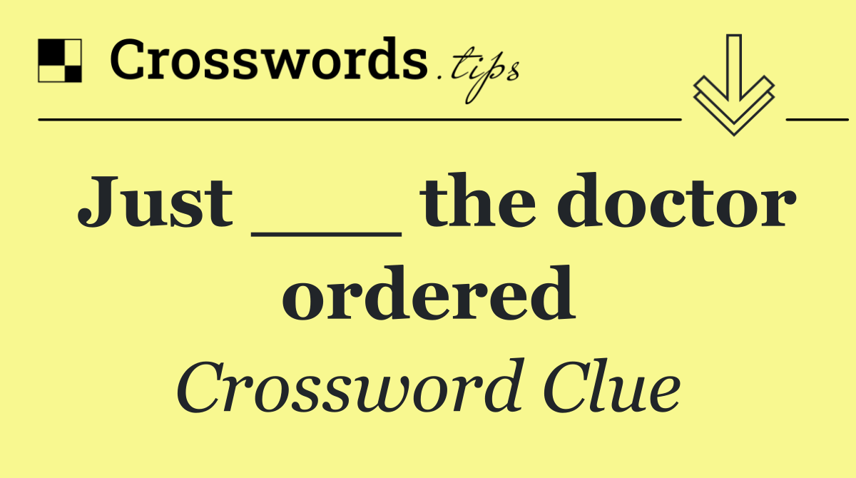 Just ___ the doctor ordered