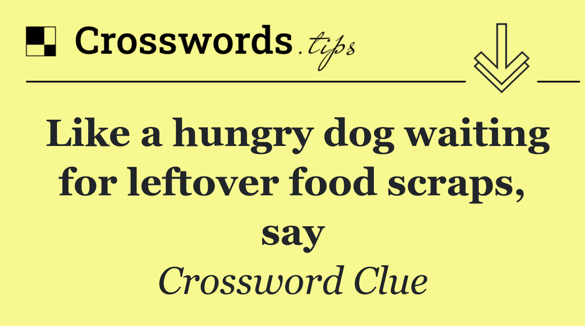 Like a hungry dog waiting for leftover food scraps, say