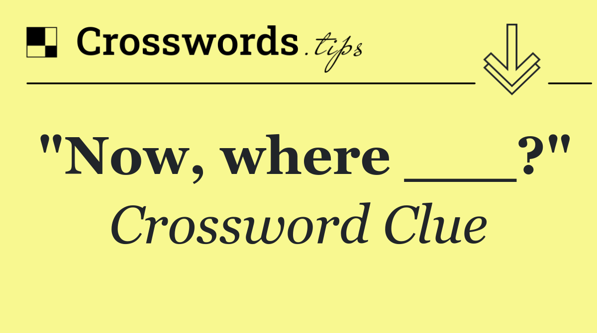 "Now, where ___?"