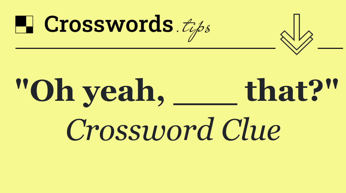 "Oh yeah, ___ that?"