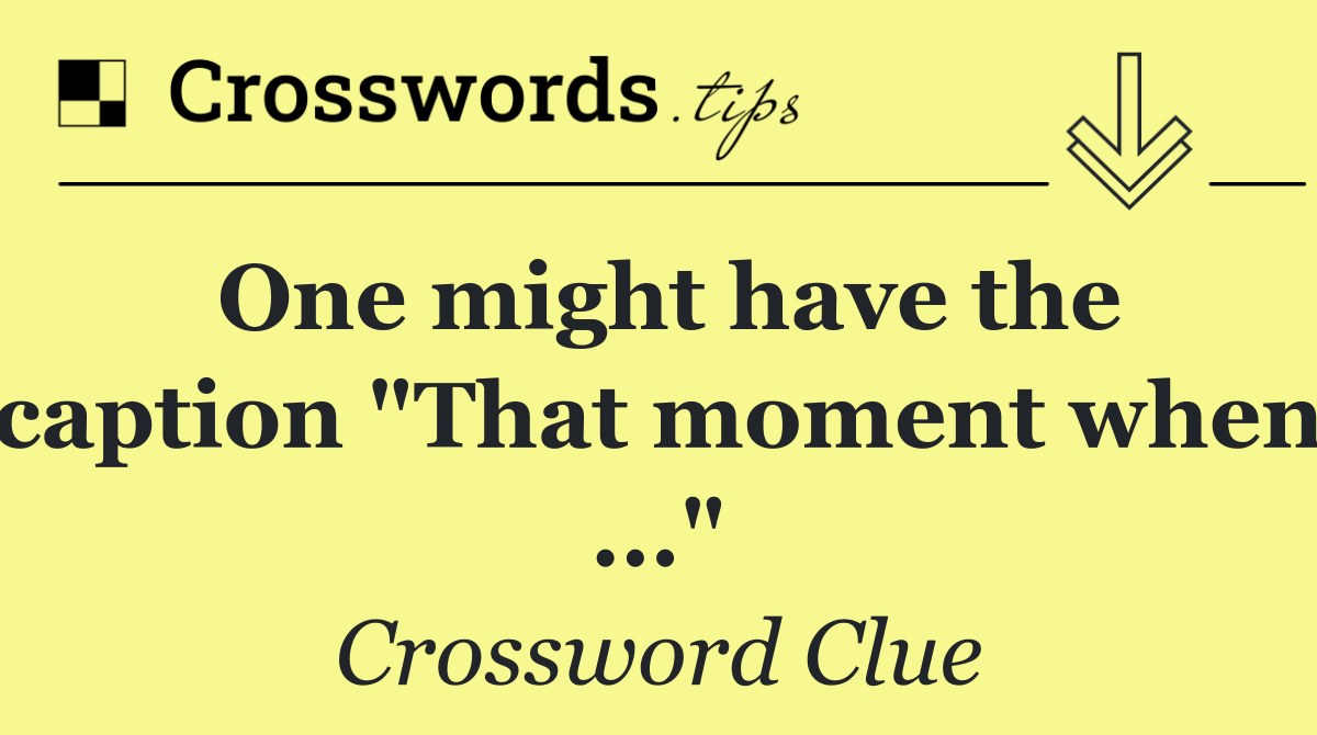 One might have the caption "That moment when ..."