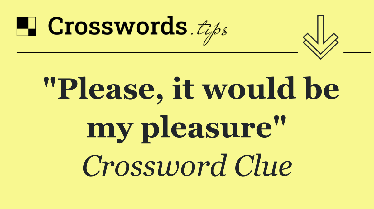 "Please, it would be my pleasure"