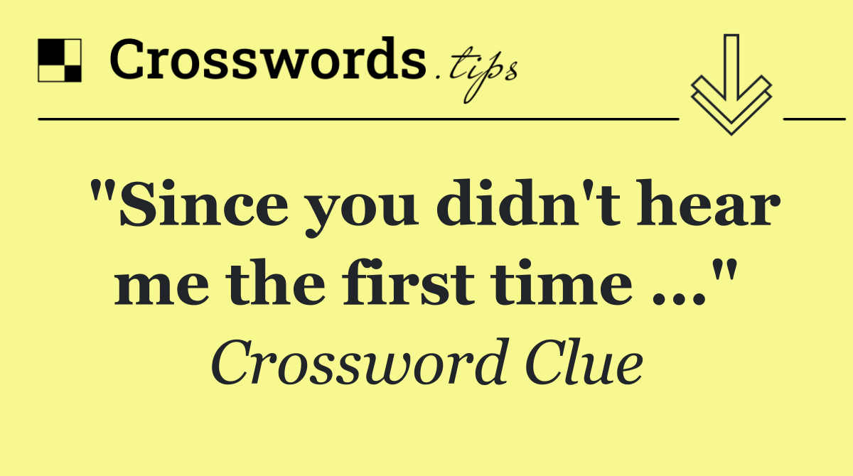 "Since you didn't hear me the first time ..."