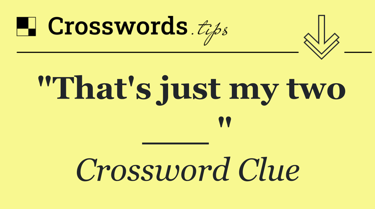 "That's just my two ___ "