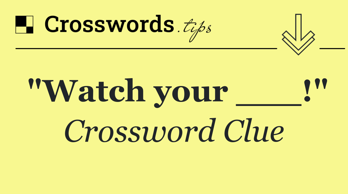 "Watch your ___!"