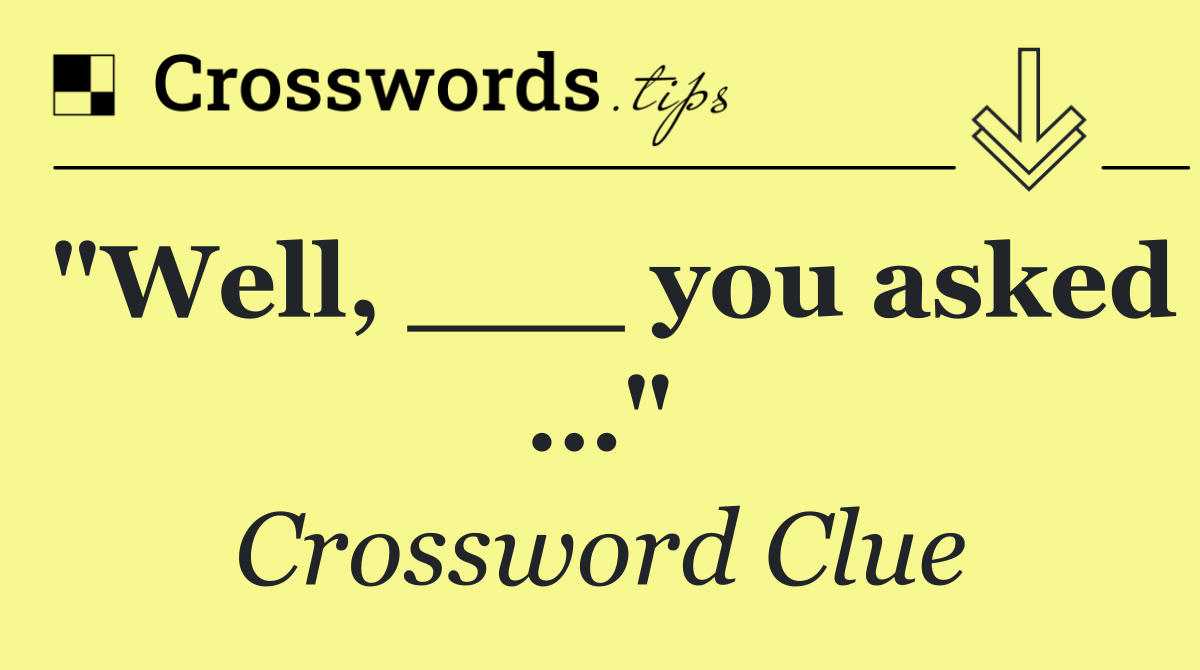 "Well, ___ you asked …"