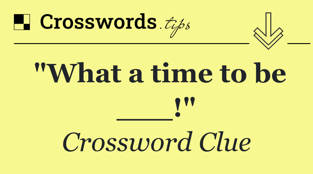 "What a time to be ___!"