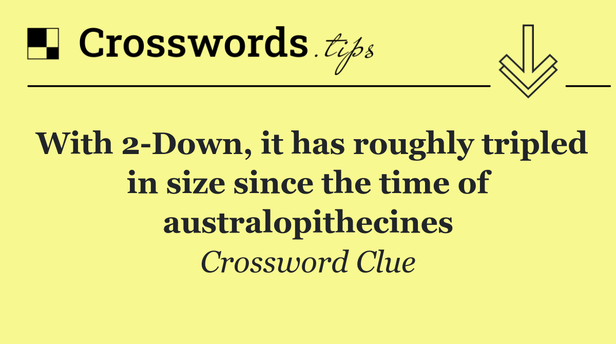 With 2 Down, it has roughly tripled in size since the time of australopithecines