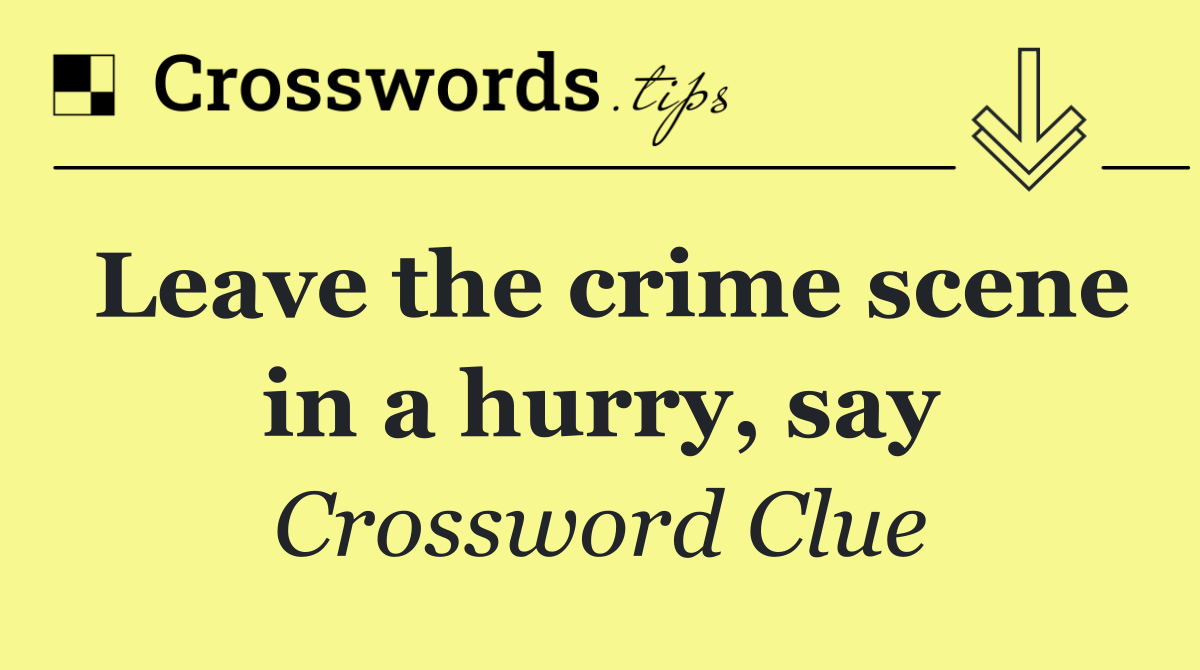 Leave the crime scene in a hurry, say