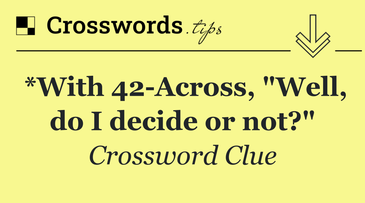 *With 42 Across, "Well, do I decide or not?"