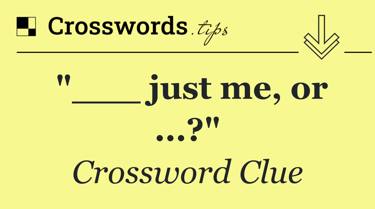 "___ just me, or …?"
