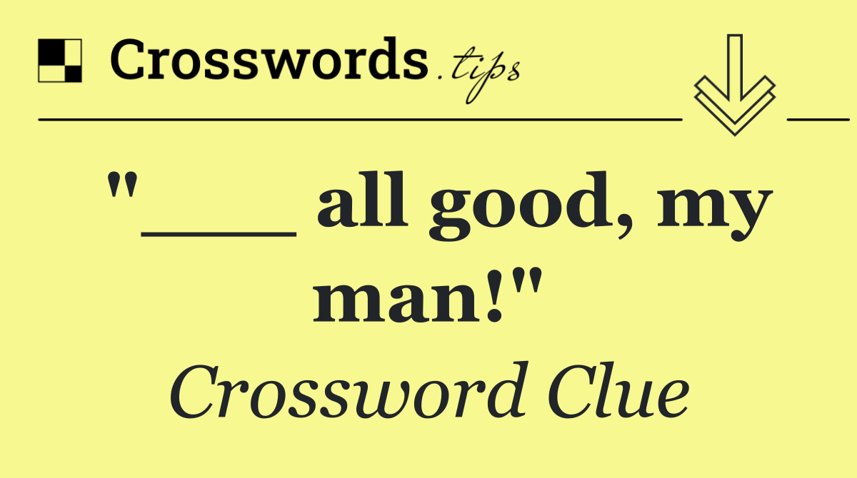 "___ all good, my man!"