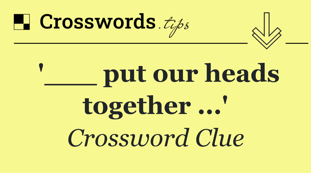'___ put our heads together ...'
