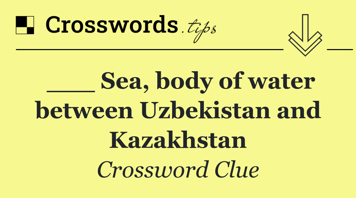 ___ Sea, body of water between Uzbekistan and Kazakhstan